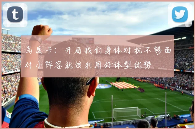 乌度卡：开局我们身体对抗不够面对小阵容就该利用好体型优势