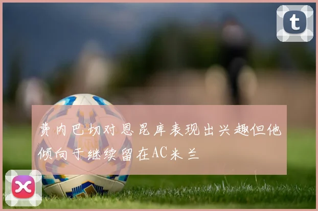 费内巴切对恩昆库表现出兴趣但他倾向于继续留在AC米兰