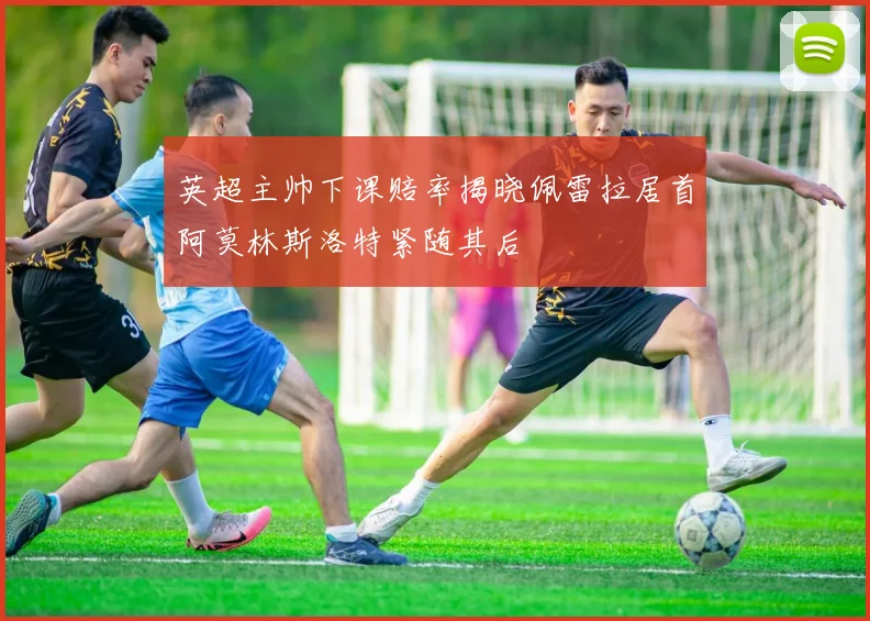 英超主帅下课赔率揭晓佩雷拉居首阿莫林斯洛特紧随其后