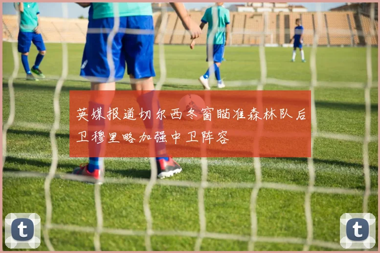 英媒报道切尔西冬窗瞄准森林队后卫穆里略加强中卫阵容