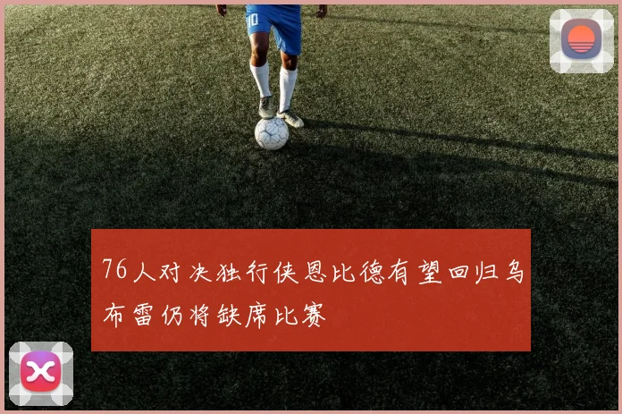 76人对决独行侠恩比德有望回归乌布雷仍将缺席比赛