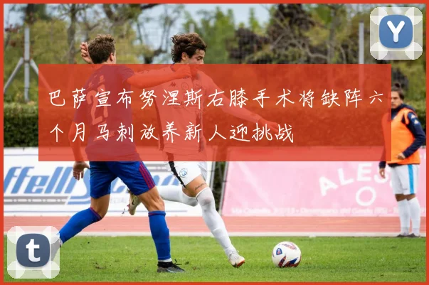 巴萨宣布努涅斯右膝手术将缺阵六个月马刺放养新人迎挑战
