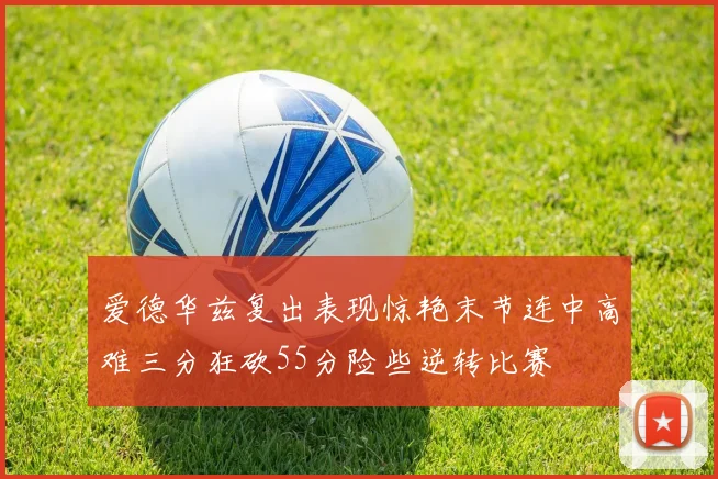 爱德华兹复出表现惊艳末节连中高难三分狂砍55分险些逆转比赛