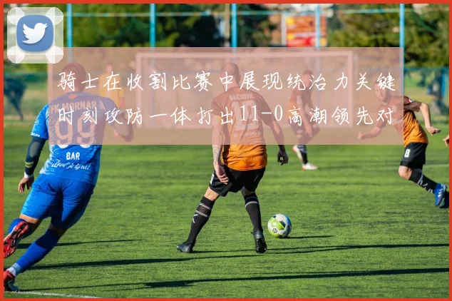 骑士在收割比赛中展现统治力关键时刻攻防一体打出11-0高潮领先对手6分