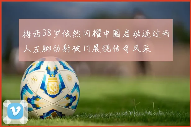 梅西38岁依然闪耀中圈启动连过两人左脚劲射破门展现传奇风采
