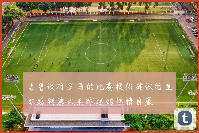 吉鲁谈对罗马的比赛提供建议给里尔感到意大利球迷的热情自豪