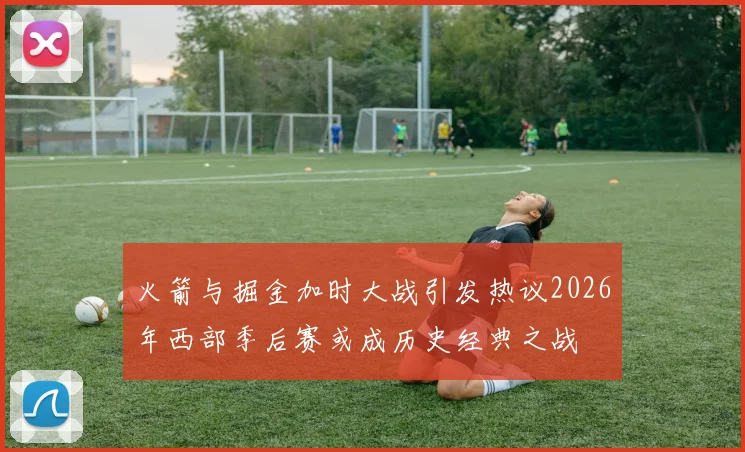 火箭与掘金加时大战引发热议2026年西部季后赛或成历史经典之战