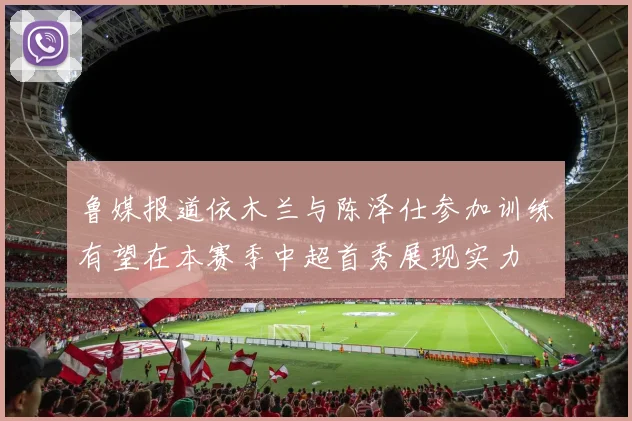 鲁媒报道依木兰与陈泽仕参加训练有望在本赛季中超首秀展现实力