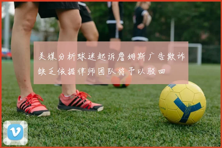 美媒分析球迷起诉詹姆斯广告欺诈缺乏依据律师团队将予以驳回