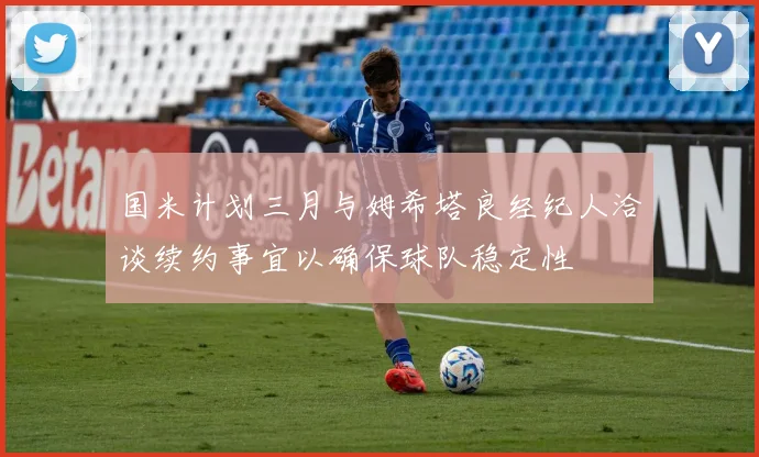 国米计划三月与姆希塔良经纪人洽谈续约事宜以确保球队稳定性