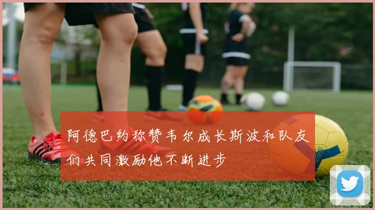 阿德巴约称赞韦尔成长斯波和队友们共同激励他不断进步