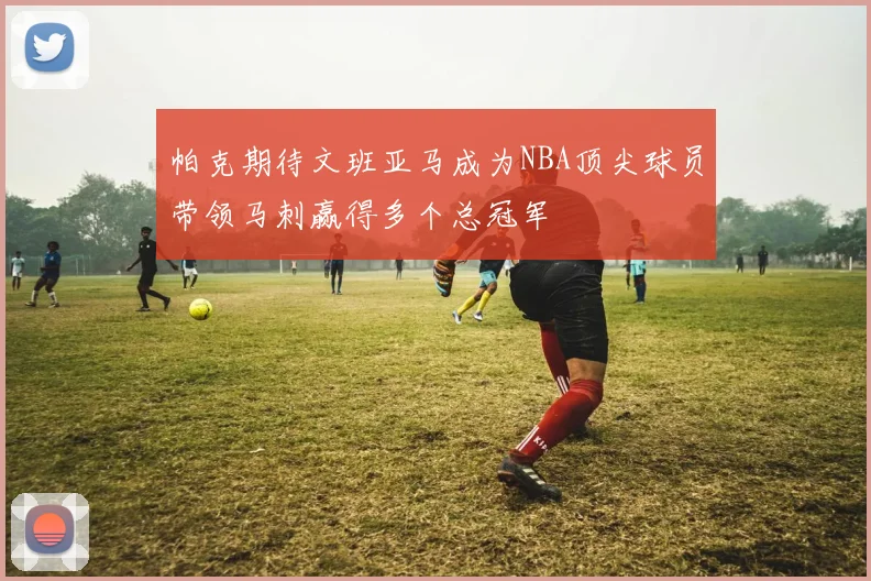帕克期待文班亚马成为NBA顶尖球员带领马刺赢得多个总冠军