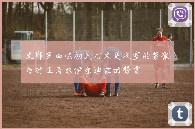 皮耶罗回忆初入尤文更衣室的紧张与对亚马尔伊尔迪兹的赞赏