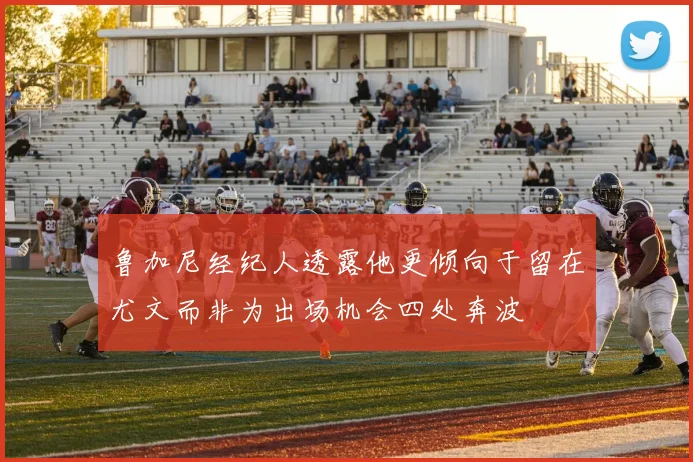 鲁加尼经纪人透露他更倾向于留在尤文而非为出场机会四处奔波